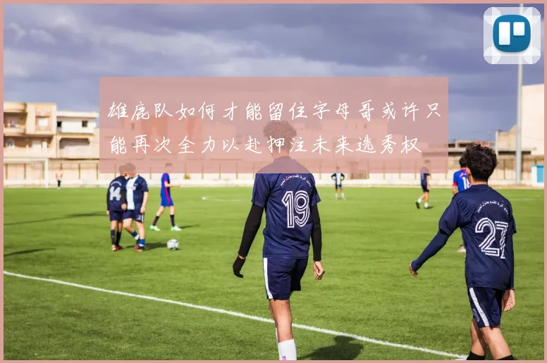 雄鹿队如何才能留住字母哥或许只能再次全力以赴押注未来选秀权