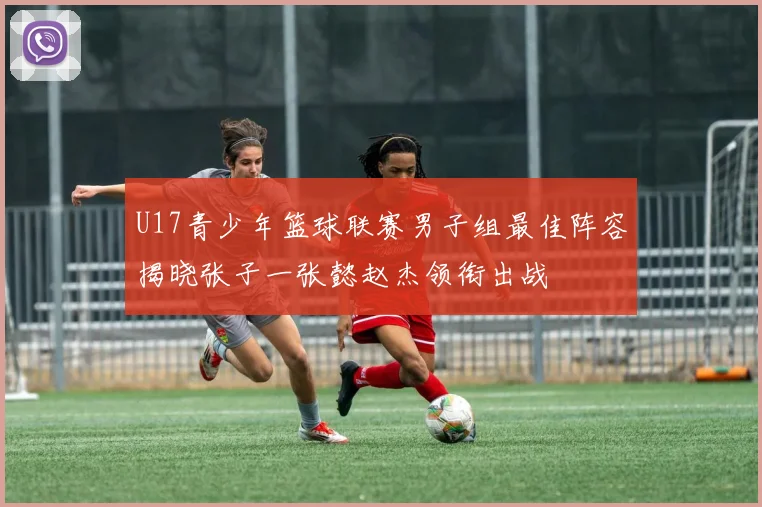 U17青少年篮球联赛男子组最佳阵容揭晓张子一张懿赵杰领衔出战