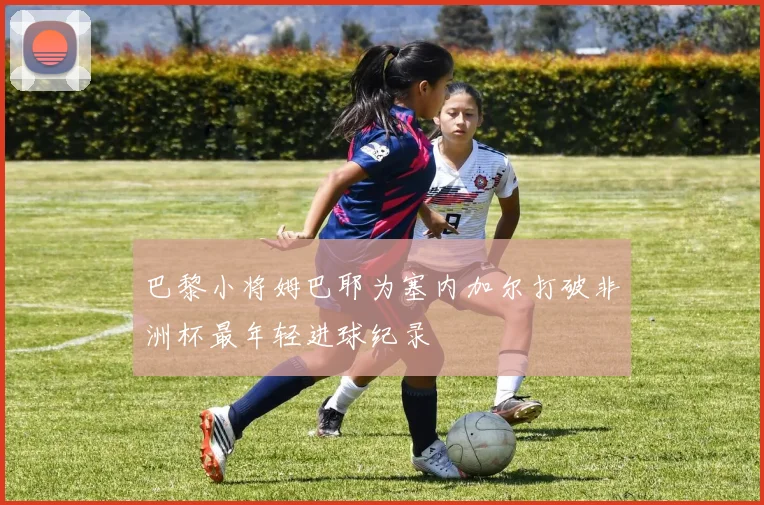 巴黎小将姆巴耶为塞内加尔打破非洲杯最年轻进球纪录