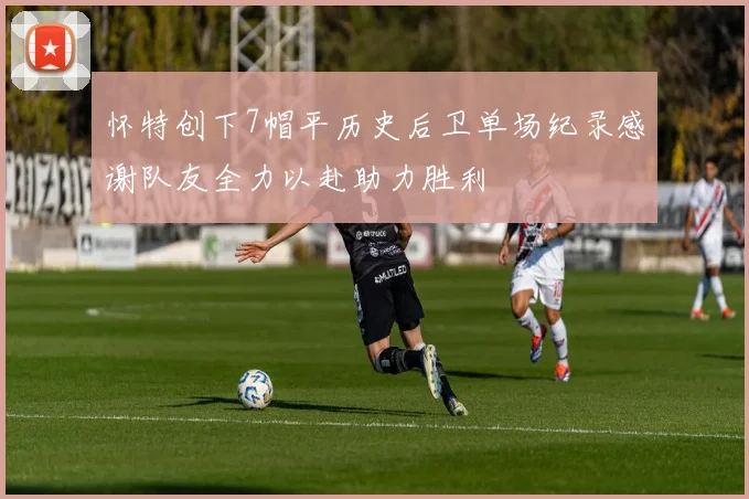 怀特创下7帽平历史后卫单场纪录感谢队友全力以赴助力胜利