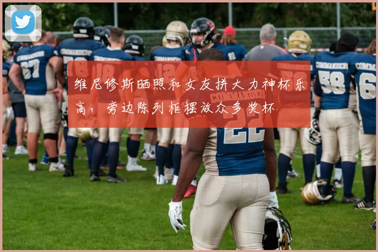 维尼修斯晒照和女友拼大力神杯乐高，旁边陈列柜摆放众多奖杯