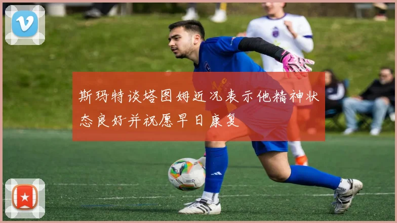 斯玛特谈塔图姆近况表示他精神状态良好并祝愿早日康复