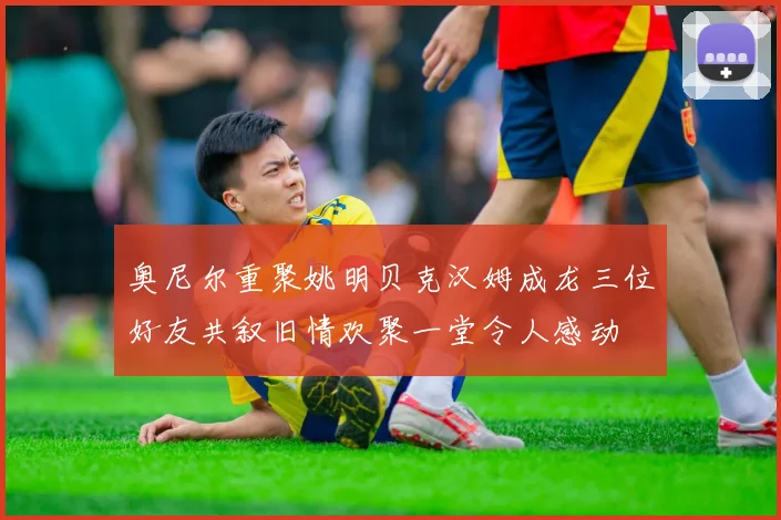 奥尼尔重聚姚明贝克汉姆成龙三位好友共叙旧情欢聚一堂令人感动