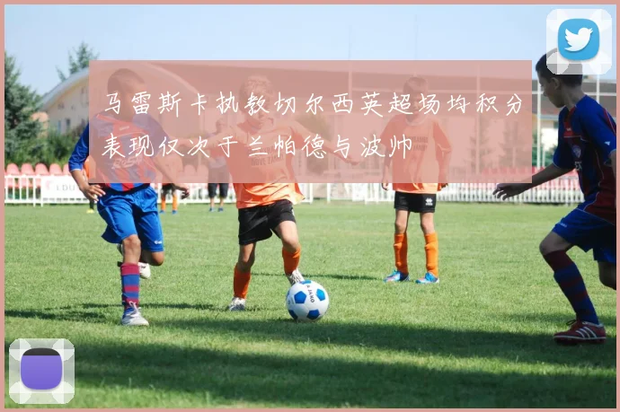 马雷斯卡执教切尔西英超场均积分表现仅次于兰帕德与波帅