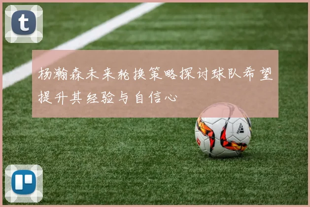 杨瀚森未来轮换策略探讨球队希望提升其经验与自信心