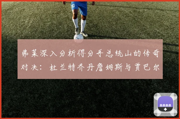 弗莱深入分析得分手总统山的传奇对决：杜兰特乔丹詹姆斯与贾巴尔的伟大之路