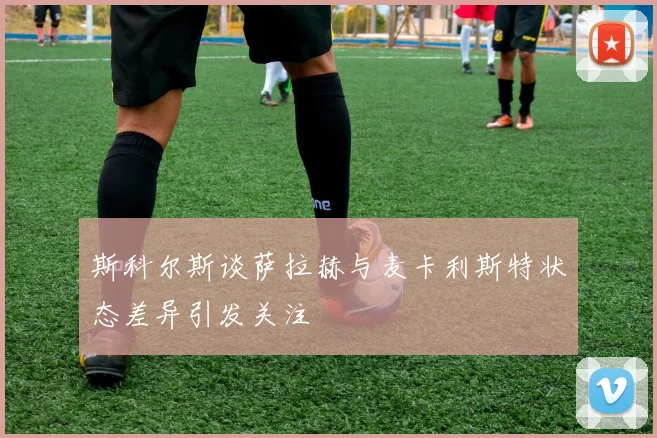 斯科尔斯谈萨拉赫与麦卡利斯特状态差异引发关注