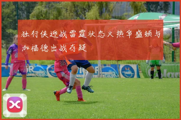 独行侠迎战雷霆状态火热华盛顿与加福德出战存疑