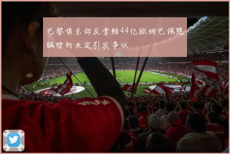 巴黎俱乐部反索赔44亿欧姆巴佩隐瞒续约决定引发争议