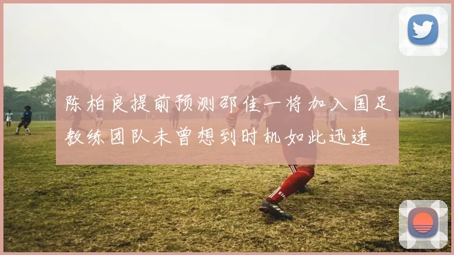 陈柏良提前预测邵佳一将加入国足教练团队未曾想到时机如此迅速