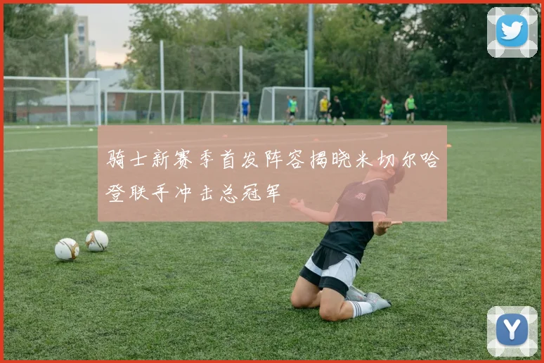 骑士新赛季首发阵容揭晓米切尔哈登联手冲击总冠军