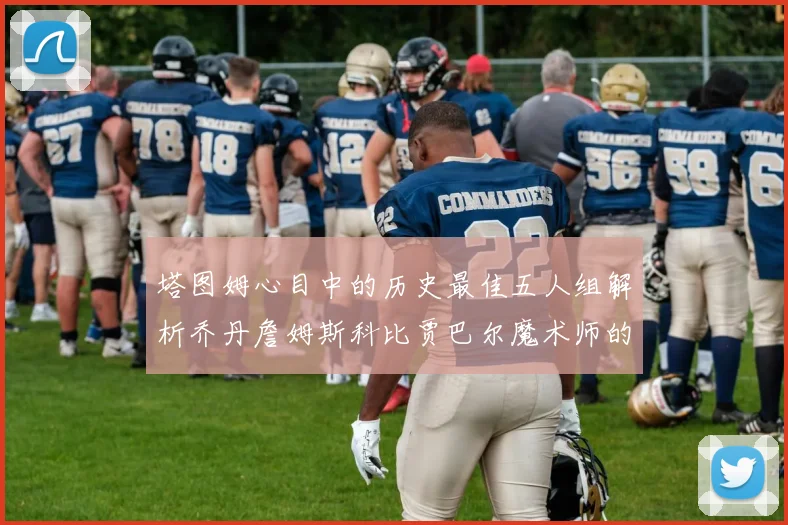 塔图姆心目中的历史最佳五人组解析乔丹詹姆斯科比贾巴尔魔术师的传奇魅力