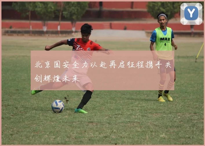 北京国安全力以赴再启征程携手共创辉煌未来